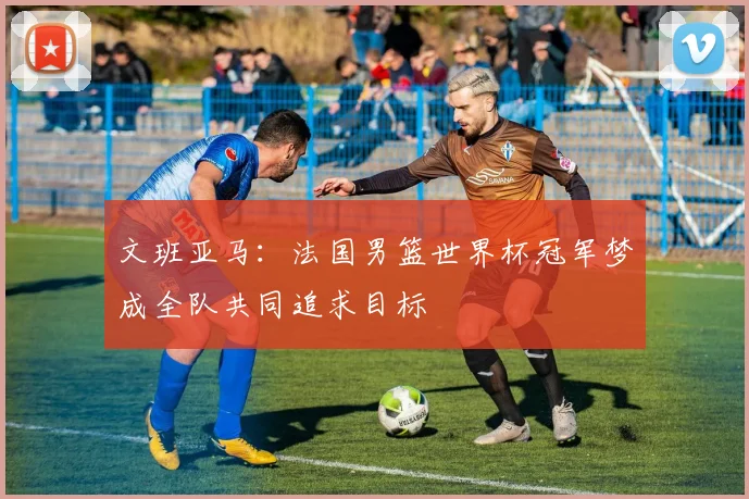 文班亚马：法国男篮世界杯冠军梦成全队共同追求目标