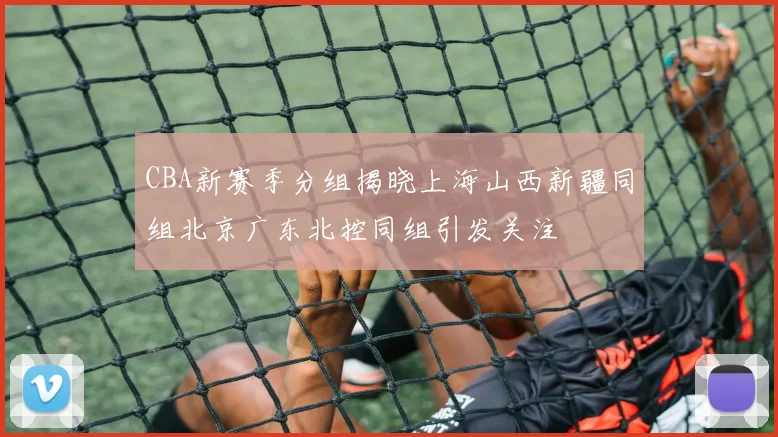 CBA新赛季分组揭晓上海山西新疆同组北京广东北控同组引发关注