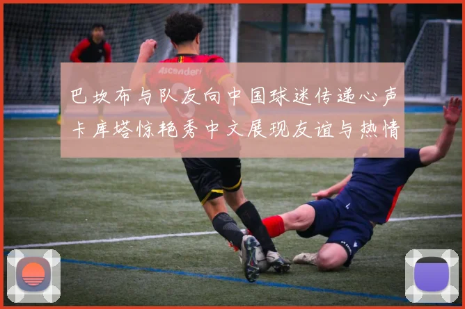 巴坎布与队友向中国球迷传递心声卡库塔惊艳秀中文展现友谊与热情