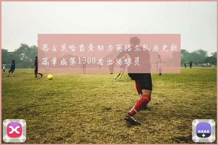 恩古莫哈首秀助力英格兰队历史新篇章成第1300名出场球员