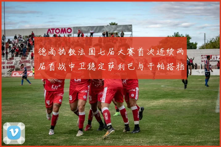 德尚执教法国七届大赛首次连续两届首战中卫稳定萨利巴与于帕搭档